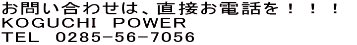 お問い合わせは、直接お電話を!!! KOGUCHI POWER TEL 0285-56-7056